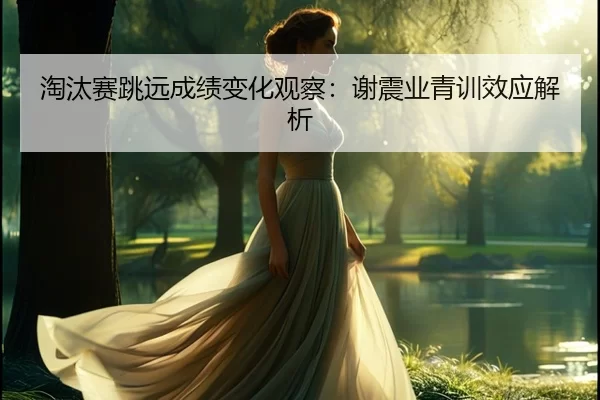 淘汰赛跳远成绩变化观察：谢震业青训效应解析